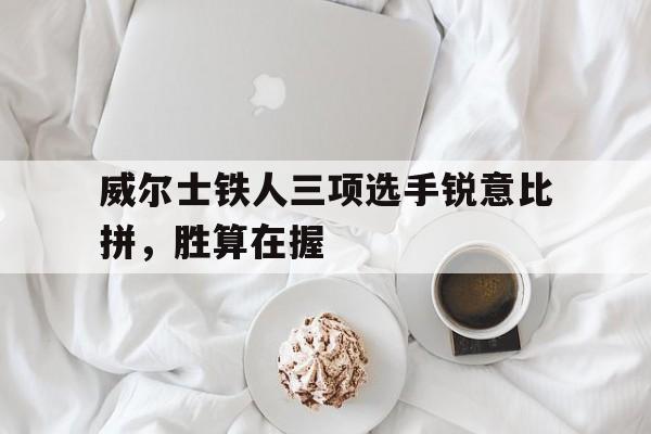 关于威尔士铁人三项选手锐意比拼，胜算在握的信息