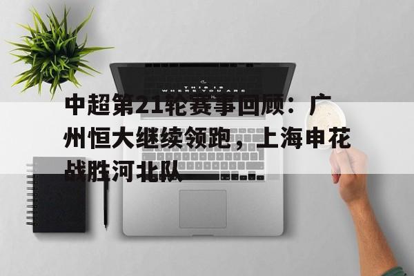 包含中超第21轮赛事回顾:广州恒大继续领跑,上海申花战胜河北队的词条 包含中超第21轮赛事回顾:广州恒大继续领跑,上海申花战胜河北队的词条